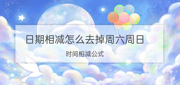 日期相减怎么去掉周六周日 时间相减公式？